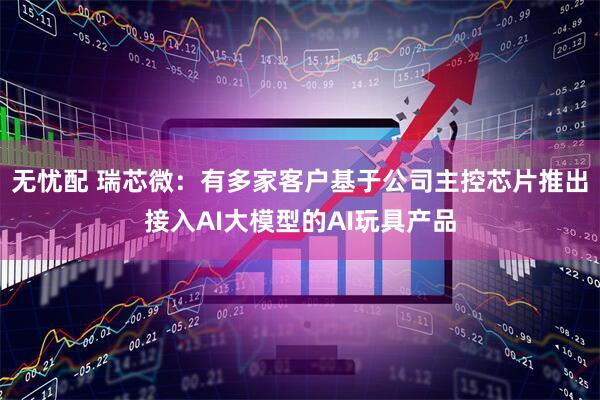 无忧配 瑞芯微:有多家客户基于公司主控芯片推出接入AI大模型的AI玩具产品