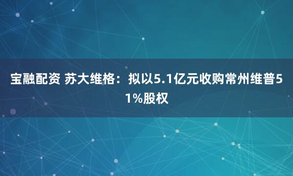 宝融配资 苏大维格:拟以5.1亿元收购常州维普51%股权