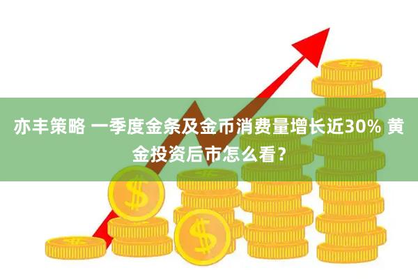 亦丰策略 一季度金条及金币消费量增长近30% 黄金投资后市怎么看？
