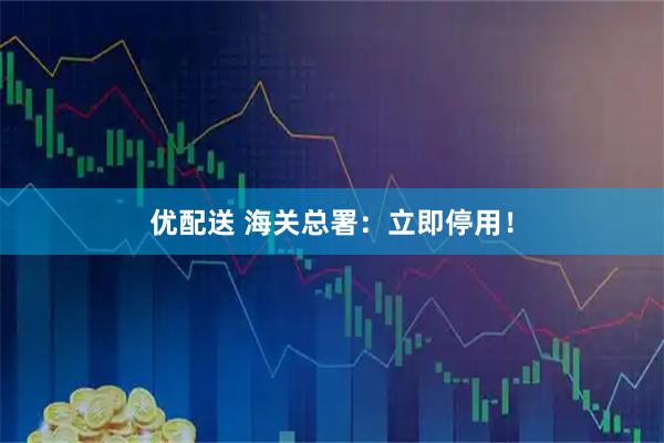 优配送 海关总署：立即停用！