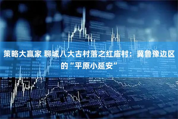 策略大赢家 聊城八大古村落之红庙村：冀鲁豫边区的“平原小延安”