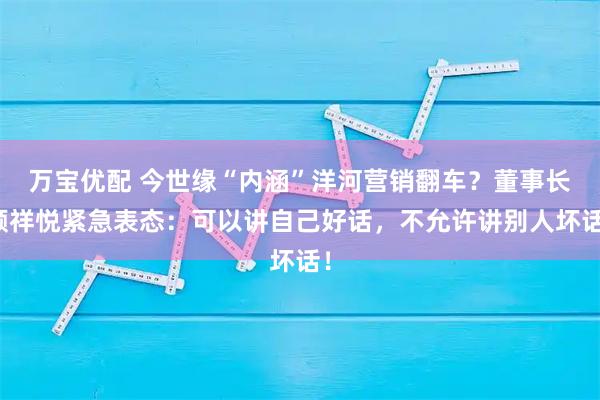 万宝优配 今世缘“内涵”洋河营销翻车？董事长顾祥悦紧急表态：可以讲自己好话，不允许讲别人坏话！